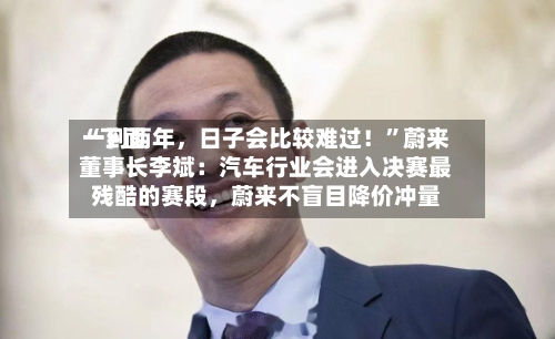 “下面一到两年，日子会比较难过！”蔚来董事长李斌：汽车行业会进入决赛最残酷的赛段	，蔚来不盲目降价冲量-第2张图片