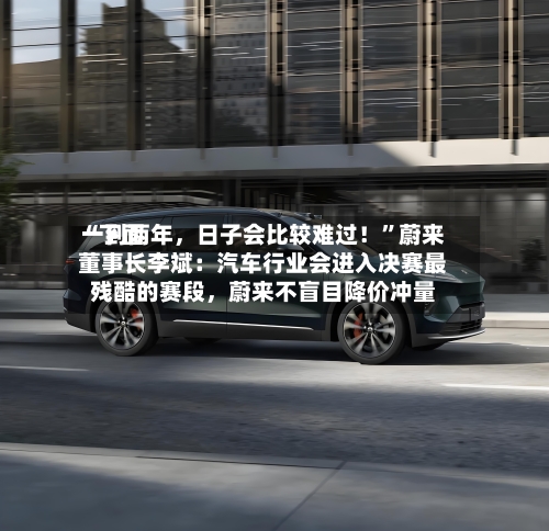 “下面一到两年，日子会比较难过！	”蔚来董事长李斌：汽车行业会进入决赛最残酷的赛段，蔚来不盲目降价冲量-第3张图片