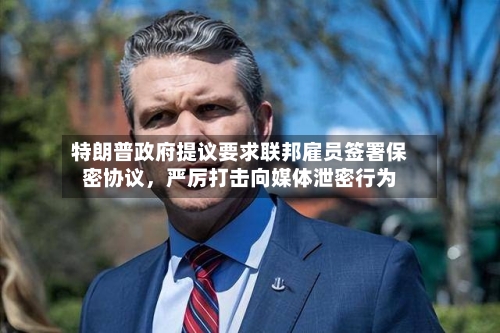 特朗普政府提议要求联邦雇员签署保密协议，严厉打击向媒体泄密行为-第2张图片