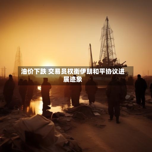 油价下跌 交易员权衡伊朗和平协议进展迹象
