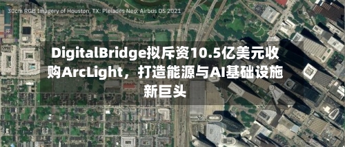DigitalBridge拟斥资10.5亿美元收购ArcLight，打造能源与AI基础设施新巨头