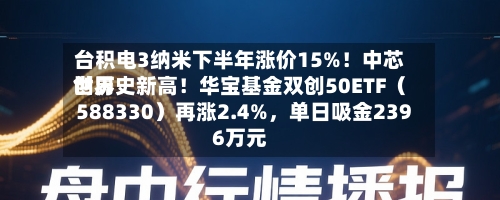 台积电3纳米下半年涨价15%！中芯世界创历史新高！华宝基金双创50ETF（588330）再涨2.4%，单日吸金2396万元