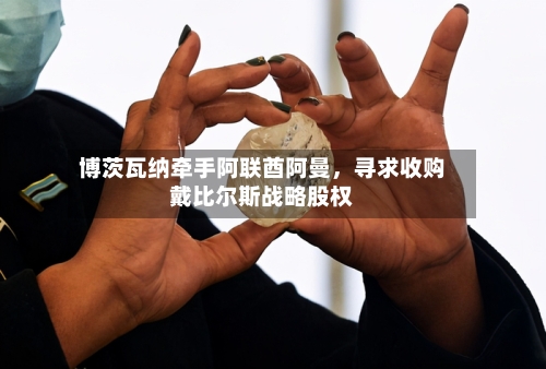博茨瓦纳牵手阿联酋阿曼，寻求收购戴比尔斯战略股权-第2张图片