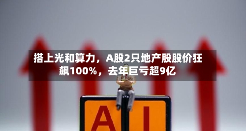 搭上光和算力	，A股2只地产股股价狂飙100%，去年巨亏超9亿-第2张图片