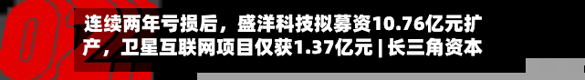 连续两年亏损后，盛洋科技拟募资10.76亿元扩产，卫星互联网项目仅获1.37亿元 | 长三角资本局