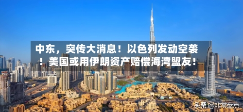 中东，突传大消息！以色列发动空袭！美国或用伊朗资产赔偿海湾盟友！