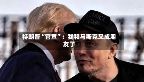 特朗普“官宣”:我和马斯克又成朋友了